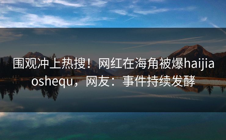 围观冲上热搜！网红在海角被爆haijiaoshequ，网友：事件持续发酵