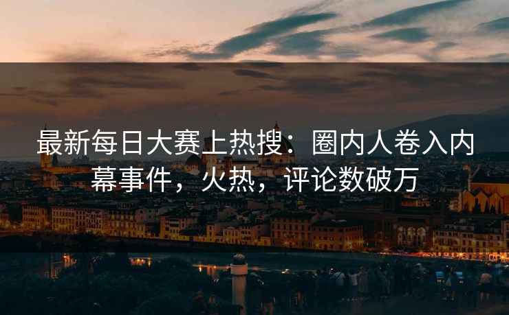 最新每日大赛上热搜：圈内人卷入内幕事件，火热，评论数破万