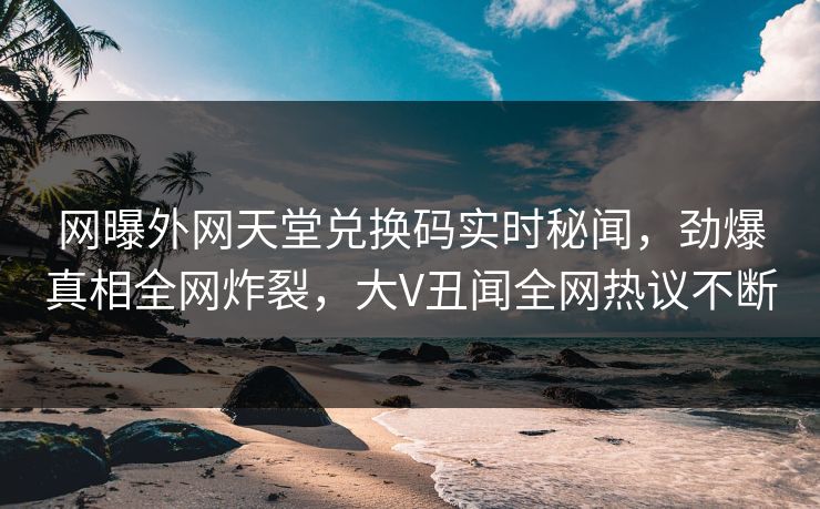 网曝外网天堂兑换码实时秘闻，劲爆真相全网炸裂，大V丑闻全网热议不断