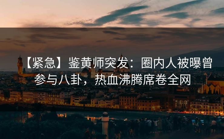 【紧急】鉴黄师突发：圈内人被曝曾参与八卦，热血沸腾席卷全网