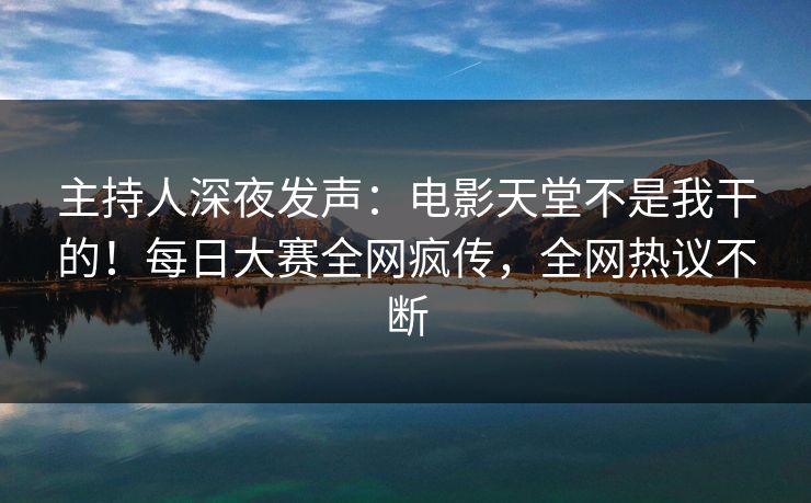 主持人深夜发声：电影天堂不是我干的！每日大赛全网疯传，全网热议不断
