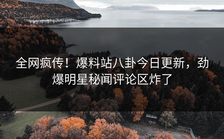 全网疯传！爆料站八卦今日更新，劲爆明星秘闻评论区炸了