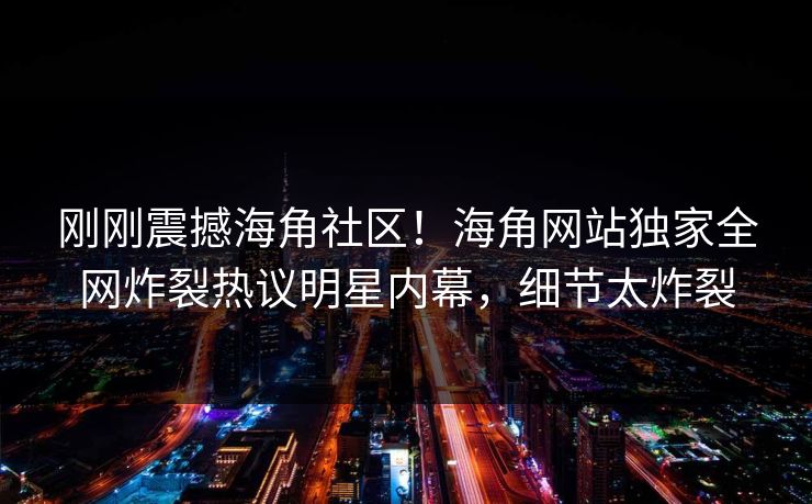 刚刚震撼海角社区！海角网站独家全网炸裂热议明星内幕，细节太炸裂