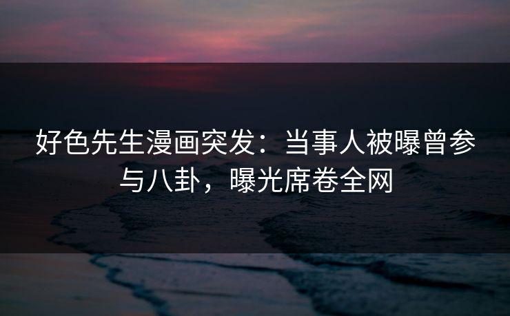 好色先生漫画突发：当事人被曝曾参与八卦，曝光席卷全网
