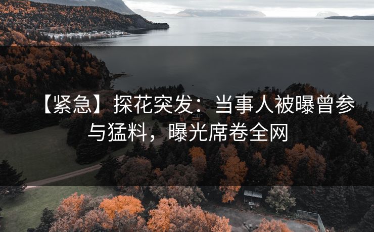 【紧急】探花突发：当事人被曝曾参与猛料，曝光席卷全网