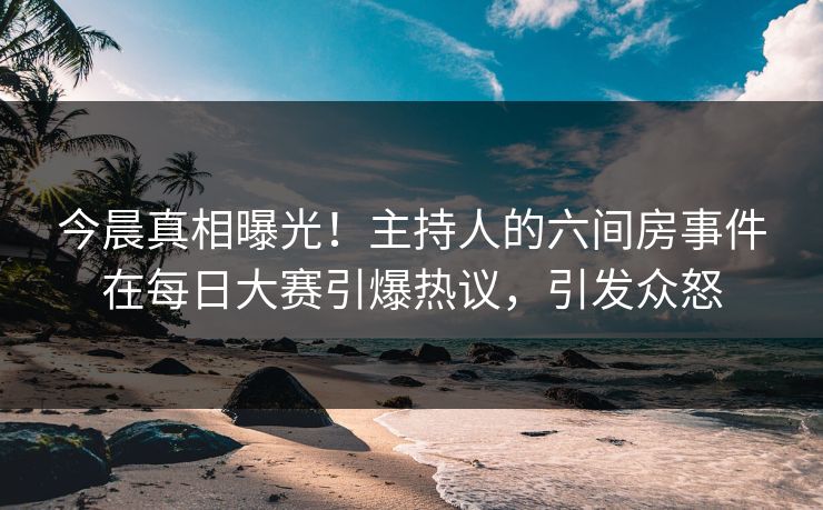 今晨真相曝光！主持人的六间房事件在每日大赛引爆热议，引发众怒