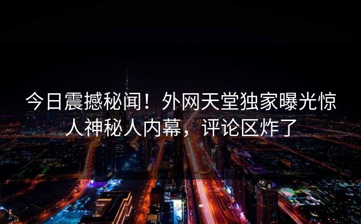 今日震撼秘闻！外网天堂独家曝光惊人神秘人内幕，评论区炸了