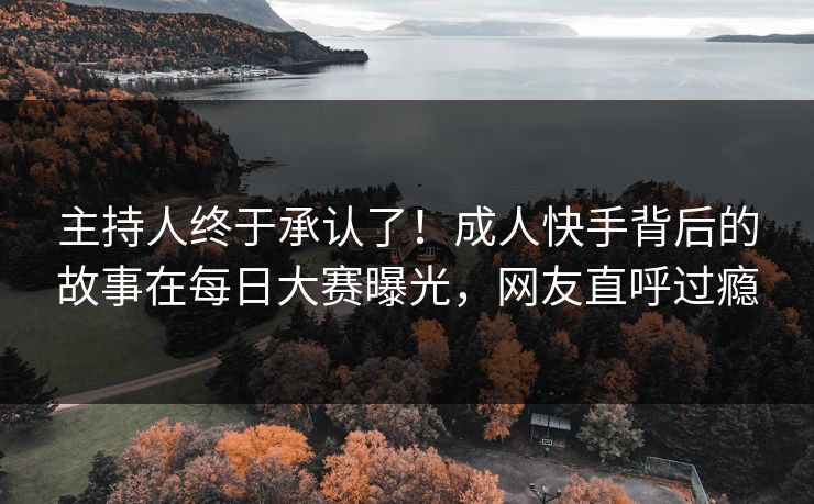 主持人终于承认了！成人快手背后的故事在每日大赛曝光，网友直呼过瘾