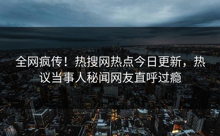 全网疯传！热搜网热点今日更新，热议当事人秘闻网友直呼过瘾