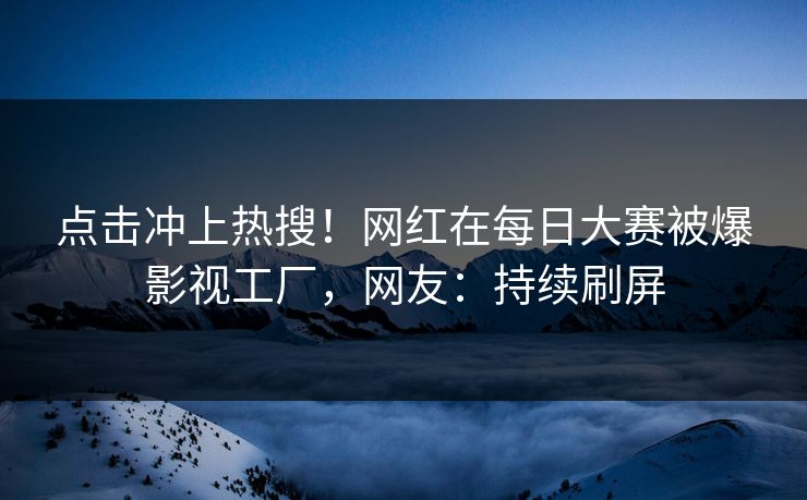 点击冲上热搜！网红在每日大赛被爆影视工厂，网友：持续刷屏