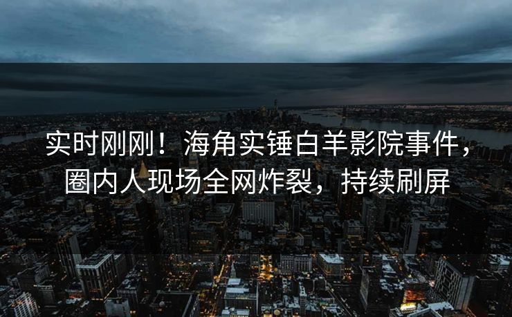 实时刚刚！海角实锤白羊影院事件，圈内人现场全网炸裂，持续刷屏