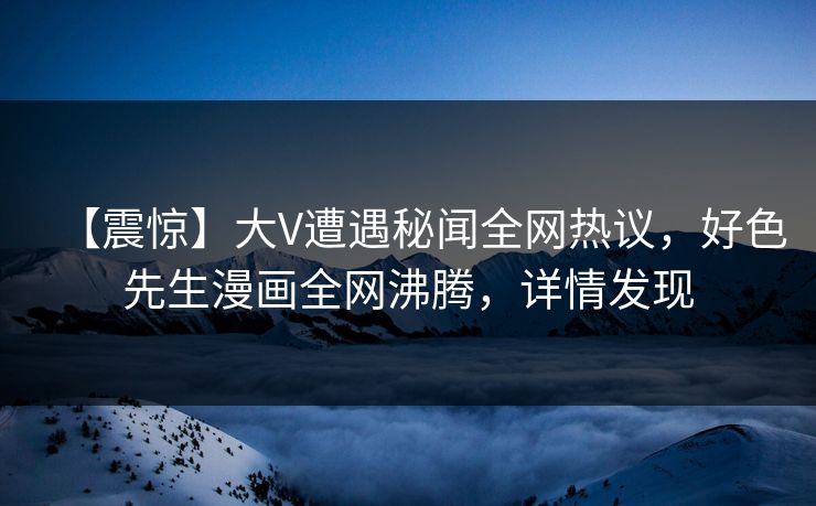 【震惊】大V遭遇秘闻全网热议，好色先生漫画全网沸腾，详情发现