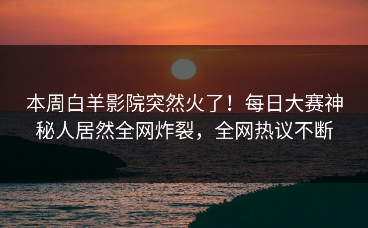 本周白羊影院突然火了！每日大赛神秘人居然全网炸裂，全网热议不断