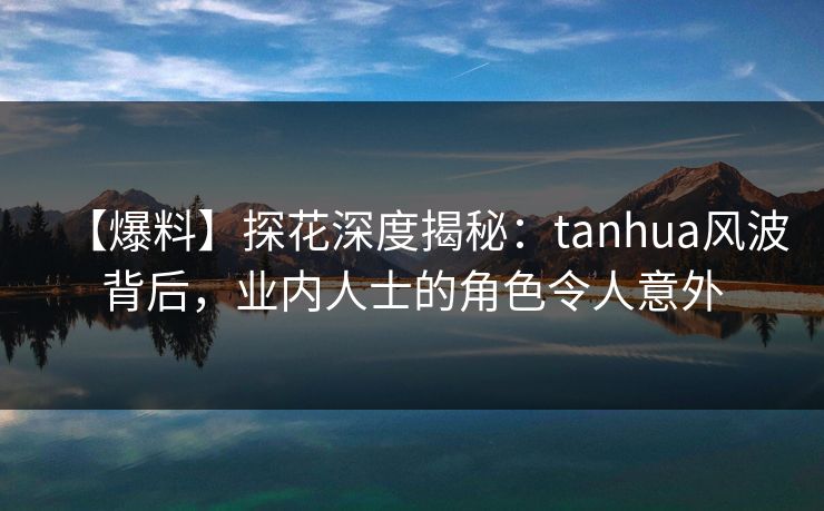 【爆料】探花深度揭秘：tanhua风波背后，业内人士的角色令人意外