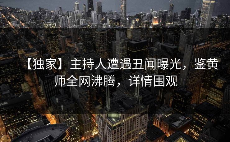【独家】主持人遭遇丑闻曝光，鉴黄师全网沸腾，详情围观