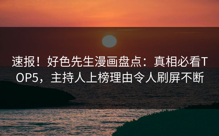 速报！好色先生漫画盘点：真相必看TOP5，主持人上榜理由令人刷屏不断