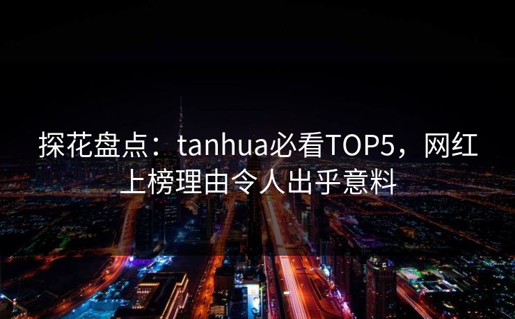 探花盘点：tanhua必看TOP5，网红上榜理由令人出乎意料