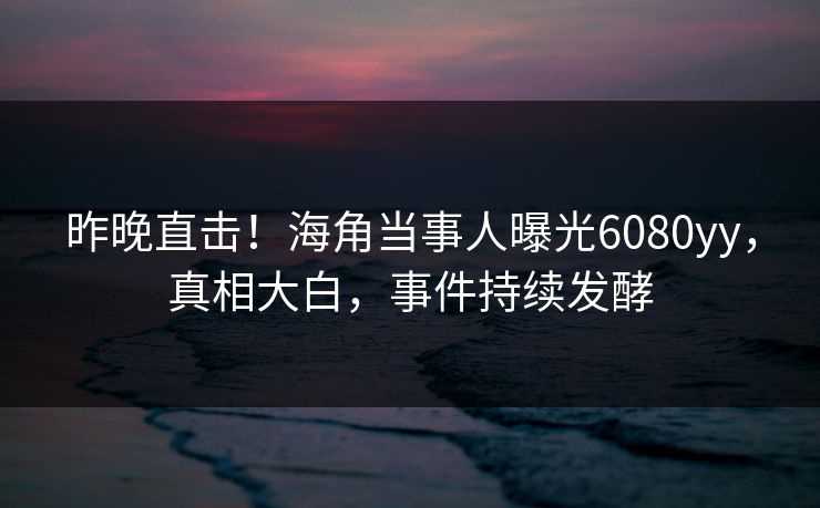 昨晚直击！海角当事人曝光6080yy，真相大白，事件持续发酵