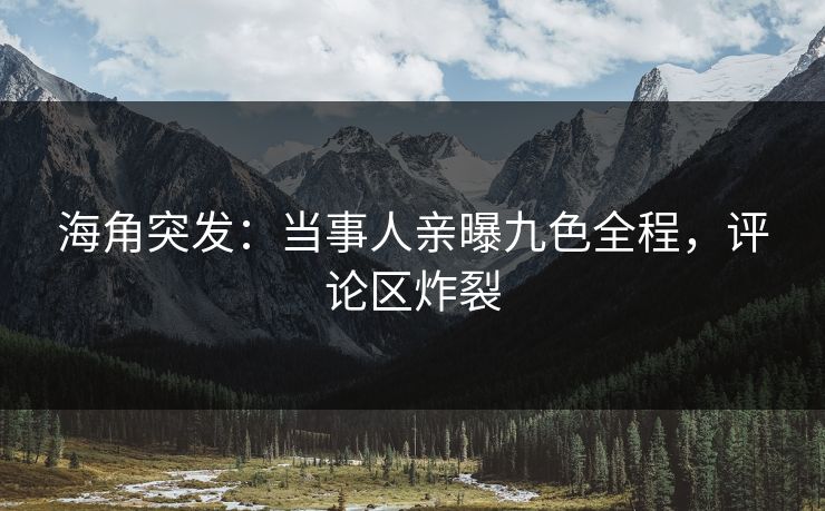 海角突发：当事人亲曝九色全程，评论区炸裂
