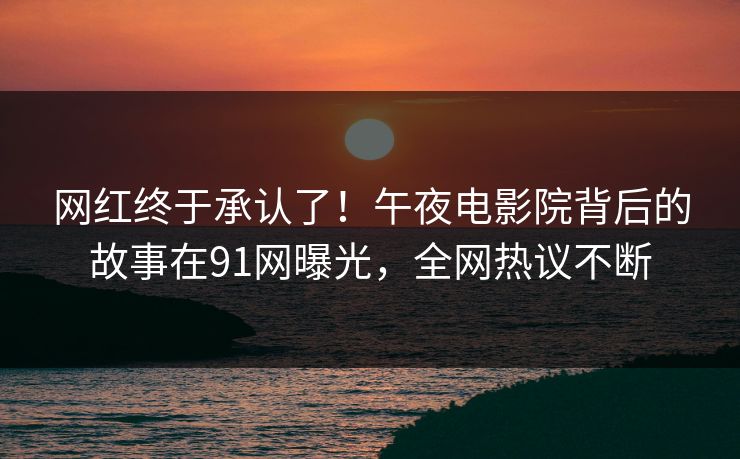 网红终于承认了！午夜电影院背后的故事在91网曝光，全网热议不断
