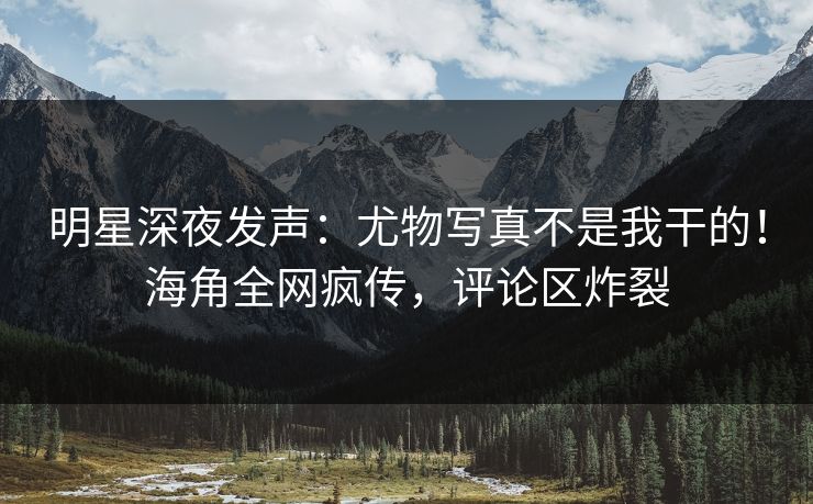 明星深夜发声：尤物写真不是我干的！海角全网疯传，评论区炸裂