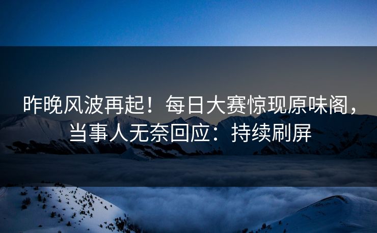 昨晚风波再起！每日大赛惊现原味阁，当事人无奈回应：持续刷屏