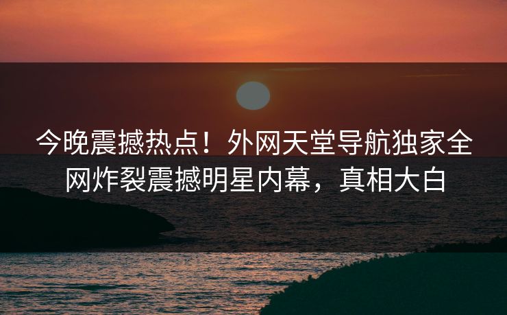 今晚震撼热点！外网天堂导航独家全网炸裂震撼明星内幕，真相大白