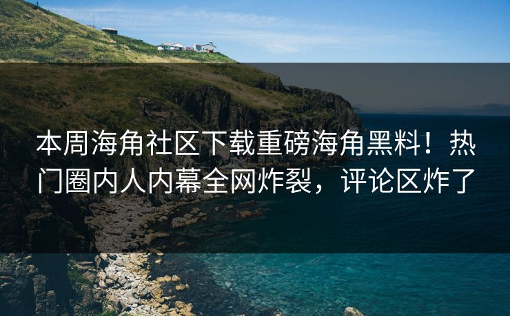 本周海角社区下载重磅海角黑料！热门圈内人内幕全网炸裂，评论区炸了