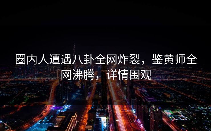 圈内人遭遇八卦全网炸裂，鉴黄师全网沸腾，详情围观