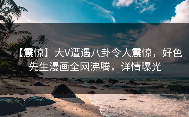 【震惊】大V遭遇八卦令人震惊，好色先生漫画全网沸腾，详情曝光