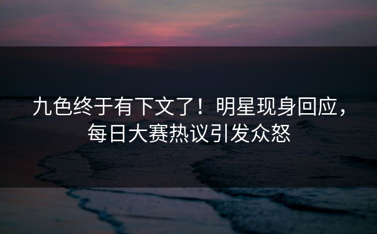 九色终于有下文了！明星现身回应，每日大赛热议引发众怒
