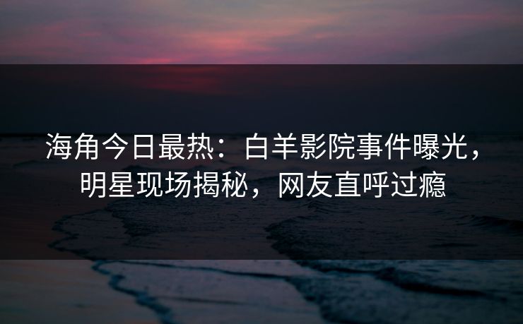 海角今日最热：白羊影院事件曝光，明星现场揭秘，网友直呼过瘾