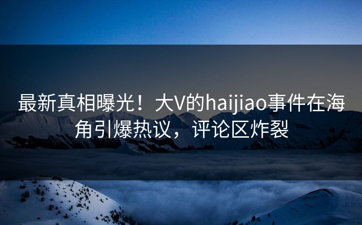 最新真相曝光！大V的haijiao事件在海角引爆热议，评论区炸裂