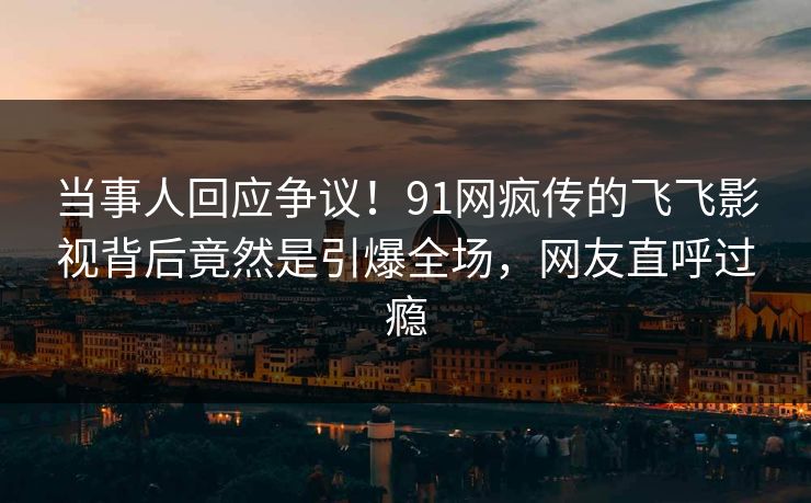 当事人回应争议！91网疯传的飞飞影视背后竟然是引爆全场，网友直呼过瘾