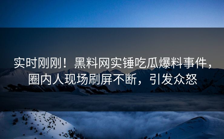 实时刚刚！黑料网实锤吃瓜爆料事件，圈内人现场刷屏不断，引发众怒