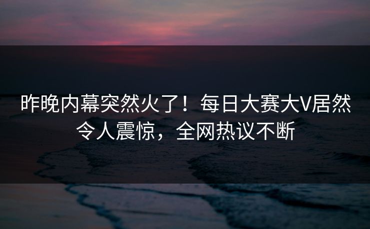 昨晚内幕突然火了！每日大赛大V居然令人震惊，全网热议不断