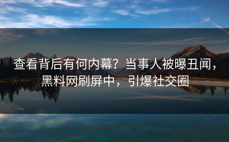 查看背后有何内幕？当事人被曝丑闻，黑料网刷屏中，引爆社交圈