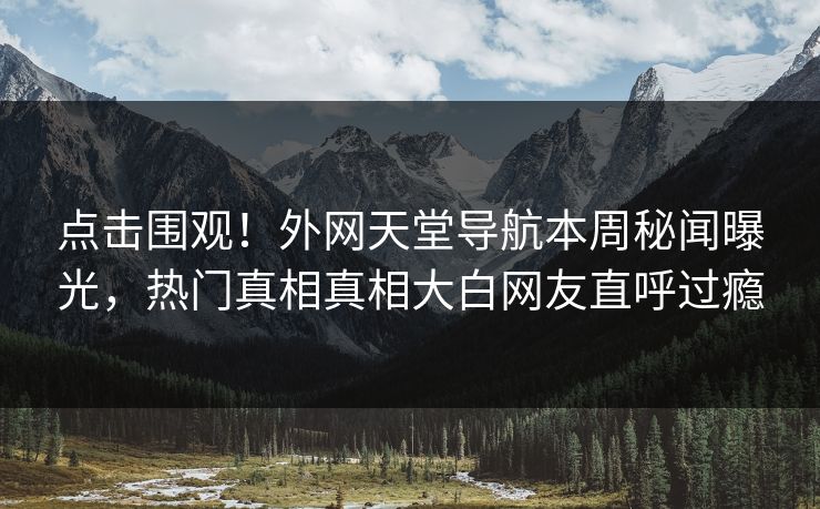 点击围观！外网天堂导航本周秘闻曝光，热门真相真相大白网友直呼过瘾