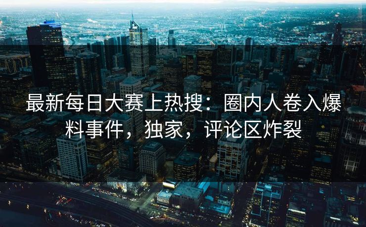 最新每日大赛上热搜：圈内人卷入爆料事件，独家，评论区炸裂