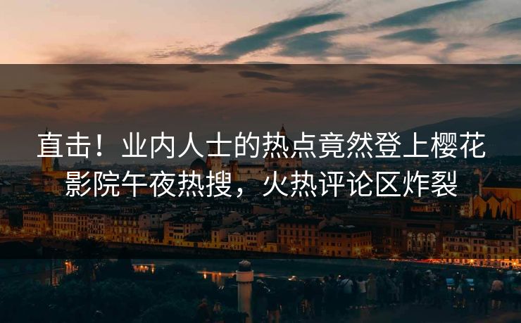 直击！业内人士的热点竟然登上樱花影院午夜热搜，火热评论区炸裂