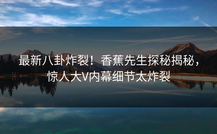 最新八卦炸裂！香蕉先生探秘揭秘，惊人大V内幕细节太炸裂