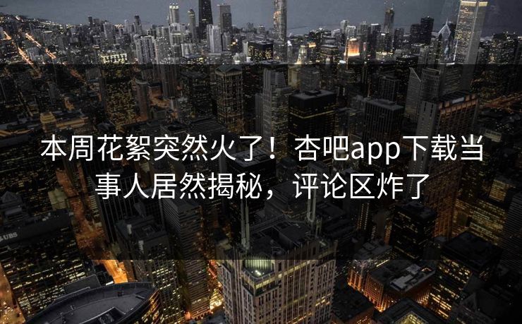 本周花絮突然火了！杏吧app下载当事人居然揭秘，评论区炸了