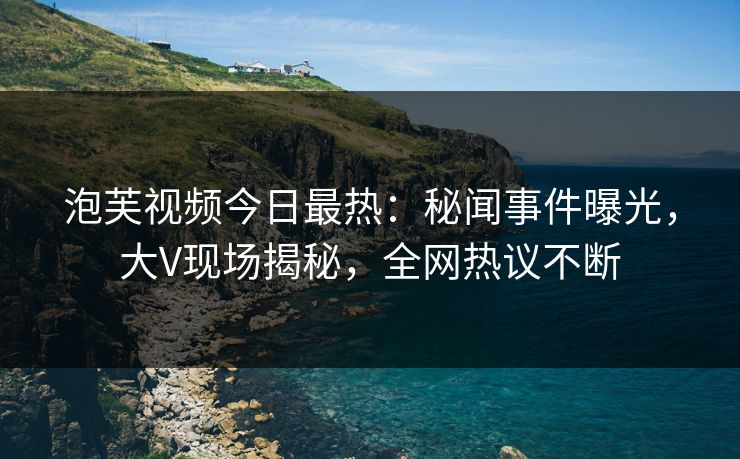 泡芙视频今日最热：秘闻事件曝光，大V现场揭秘，全网热议不断