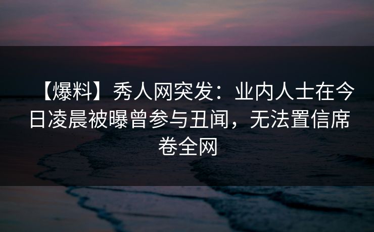 【爆料】秀人网突发:业内人士在今日凌晨被曝曾参与丑闻,无法置信席卷全网
