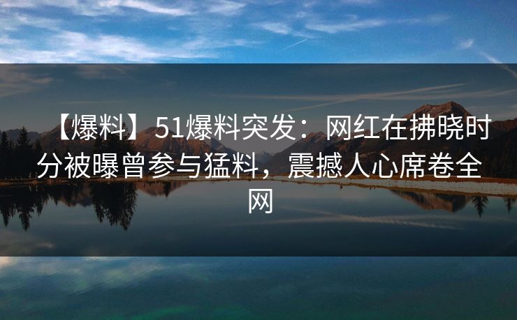 【爆料】51爆料突发:网红在拂晓时分被曝曾参与猛料,震撼人心席卷全网