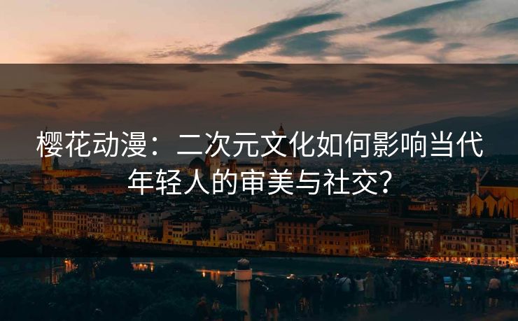 樱花动漫:二次元文化如何影响当代年轻人的审美与社交?