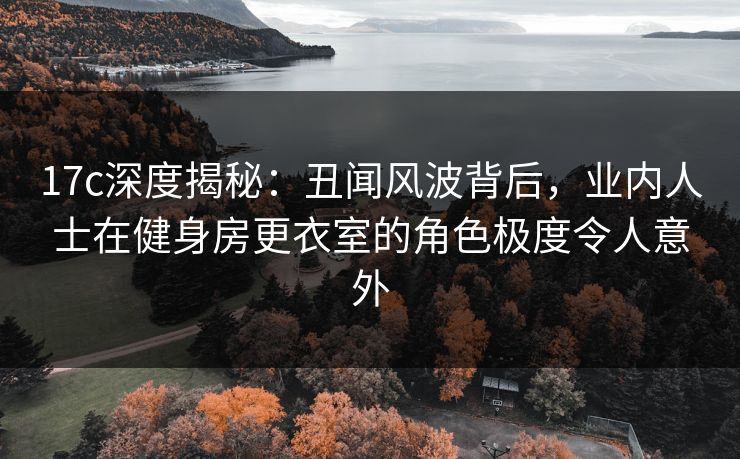 17c深度揭秘：丑闻风波背后，业内人士在健身房更衣室的角色极度令人意外