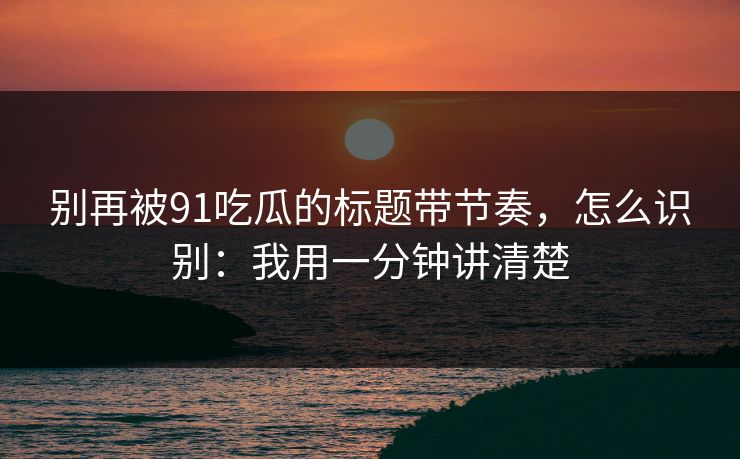 别再被91吃瓜的标题带节奏，怎么识别：我用一分钟讲清楚