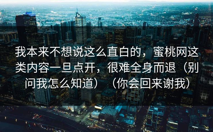 我本来不想说这么直白的，蜜桃网这类内容一旦点开，很难全身而退（别问我怎么知道）（你会回来谢我）