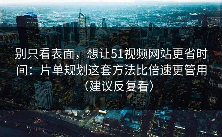 别只看表面,想让51视频网站更省时间:片单规划这套方法比倍速更管用(建议反复看)